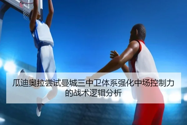 瓜迪奥拉尝试曼城三中卫体系强化中场控制力的战术逻辑分析