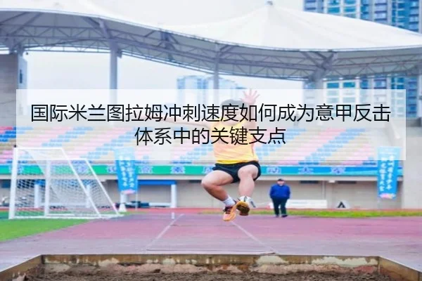 国际米兰图拉姆冲刺速度如何成为意甲反击体系中的关键支点