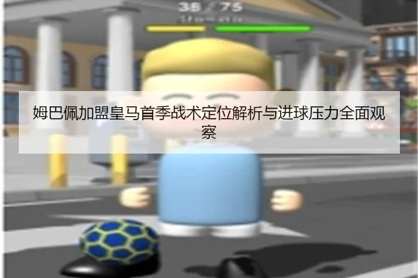 姆巴佩加盟皇马首季战术定位解析与进球压力全面观察