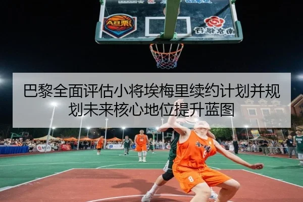 巴黎全面评估小将埃梅里续约计划并规划未来核心地位提升蓝图