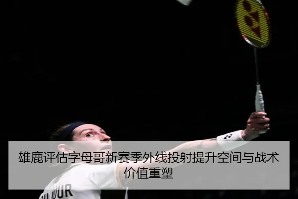 雄鹿评估字母哥新赛季外线投射提升空间与战术价值重塑
