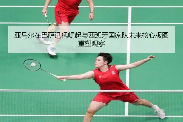 亚马尔在巴萨迅猛崛起与西班牙国家队未来核心版图重塑观察