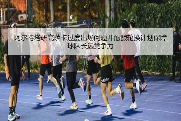 阿尔特塔研究萨卡过度出场问题并酝酿轮换计划保障球队长远竞争力