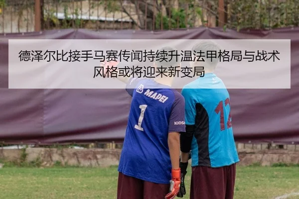 德泽尔比接手马赛传闻持续升温法甲格局与战术风格或将迎来新变局