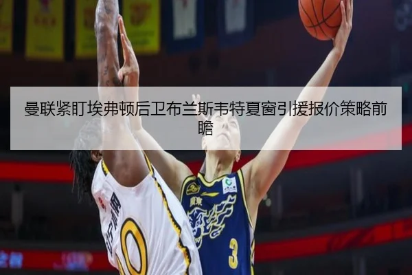 曼联紧盯埃弗顿后卫布兰斯韦特夏窗引援报价策略前瞻
