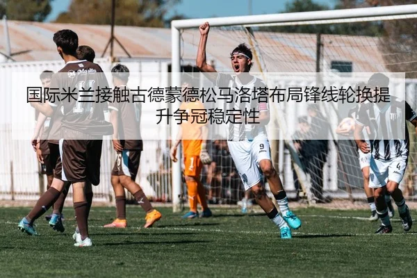 国际米兰接触古德蒙德松马洛塔布局锋线轮换提升争冠稳定性